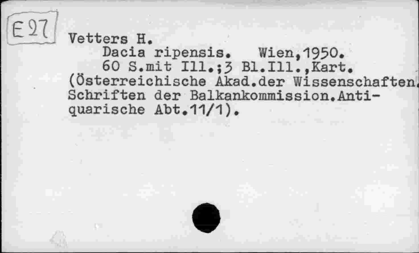 ﻿ЕЯ
Vetters H.
Dacia ripensis. Wien,195O.
60 S.mit Ill.;? Bl.Ill.,Kart, (österreichische Akad.der Wissenschaften Schriften der Balkankommission.Antiquarische Abt.11/1).